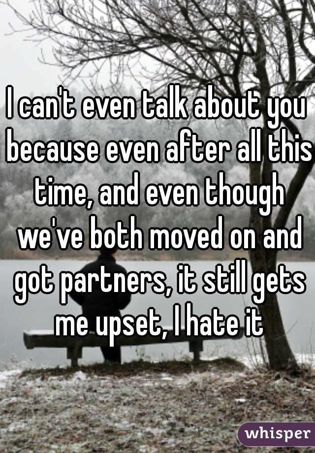 I can't even talk about you because even after all this time, and even though we've both moved on and got partners, it still gets me upset, I hate it