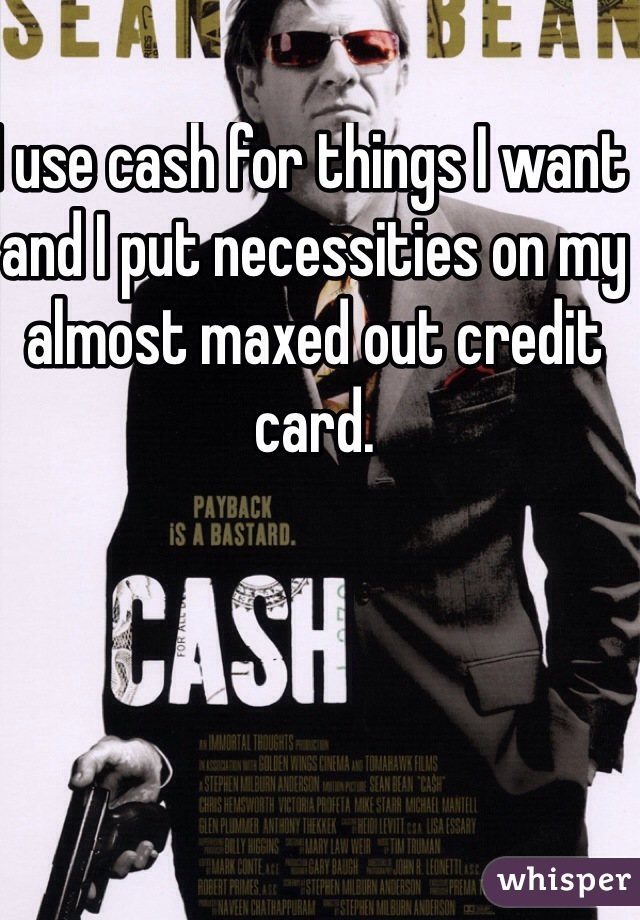 I use cash for things I want and I put necessities on my almost maxed out credit card.