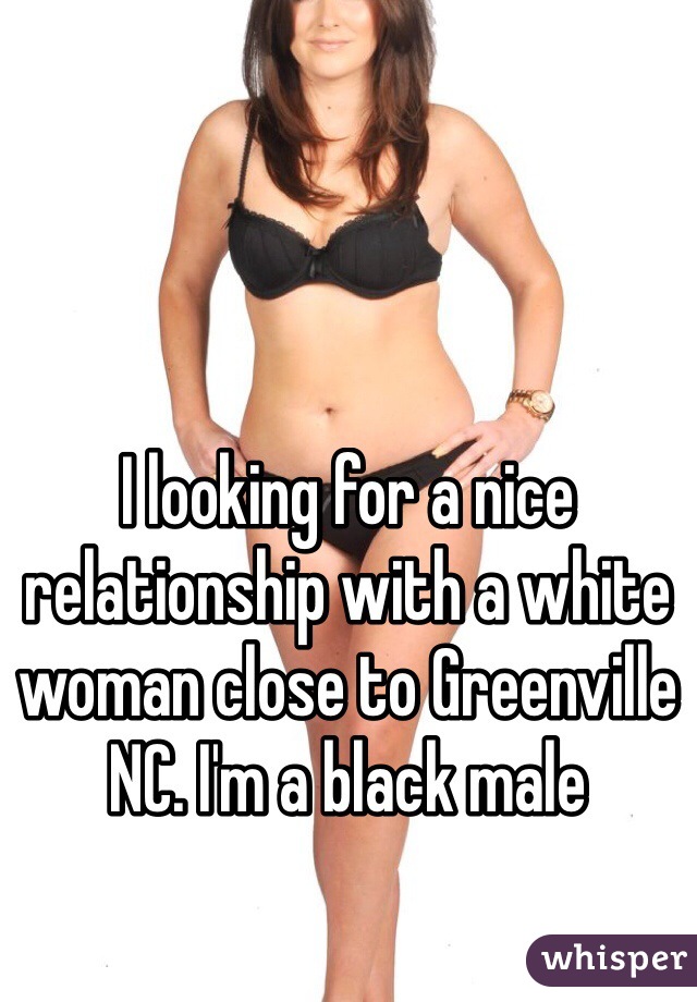 I looking for a nice relationship with a white woman close to Greenville NC. I'm a black male