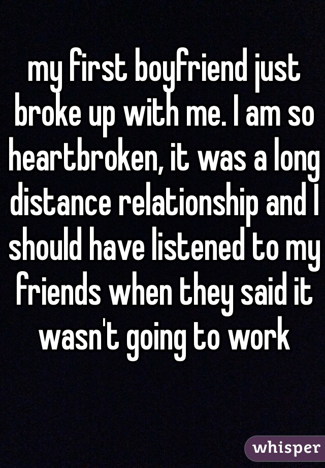 my first boyfriend just broke up with me. I am so heartbroken, it was a long distance relationship and I should have listened to my friends when they said it wasn't going to work