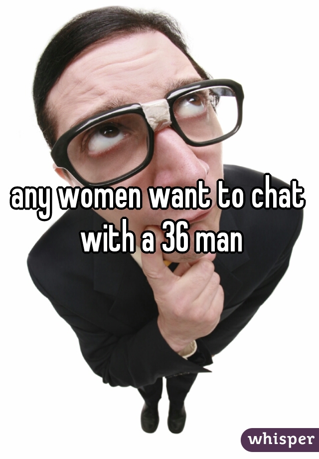 any women want to chat with a 36 man