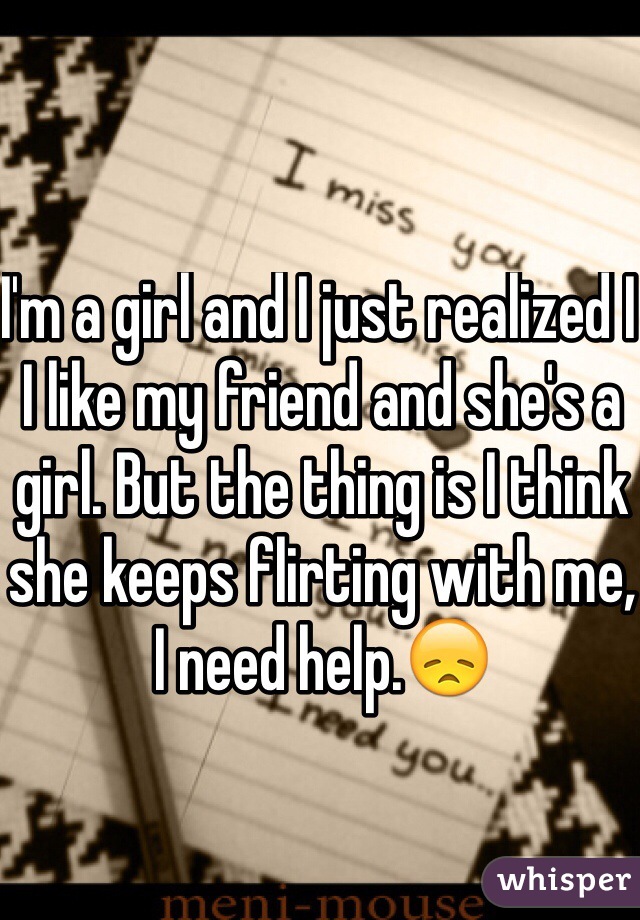 I'm a girl and I just realized I I like my friend and she's a girl. But the thing is I think she keeps flirting with me, I need help.😞