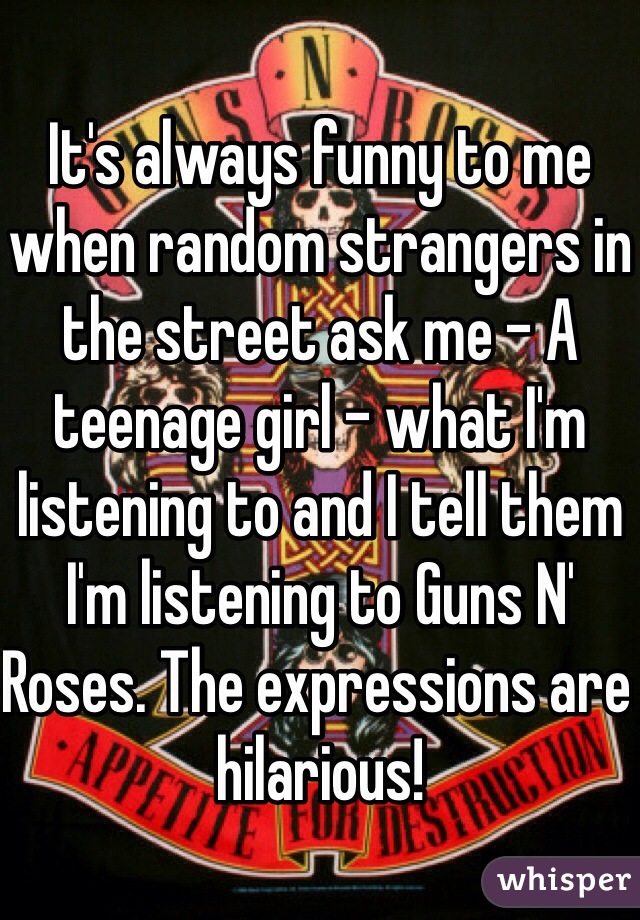 It's always funny to me when random strangers in the street ask me - A teenage girl - what I'm listening to and I tell them I'm listening to Guns N' Roses. The expressions are hilarious! 