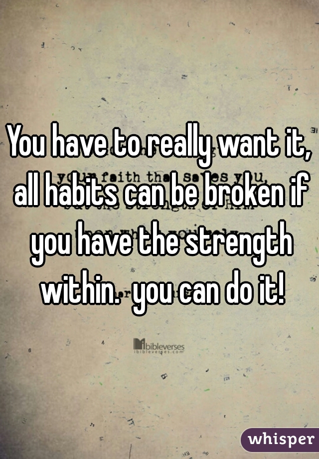 You have to really want it, all habits can be broken if you have the strength within.  you can do it!