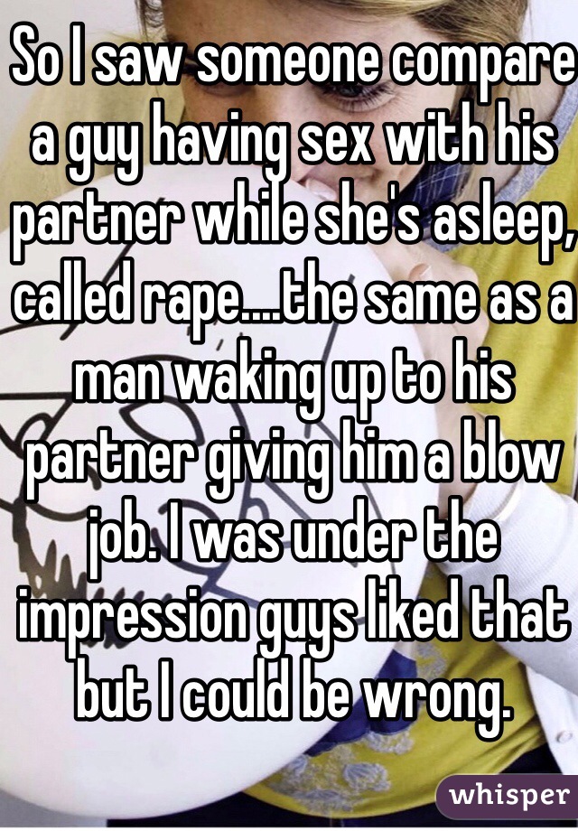 So I saw someone compare a guy having sex with his partner while she's asleep, called rape....the same as a man waking up to his partner giving him a blow job. I was under the impression guys liked that but I could be wrong.