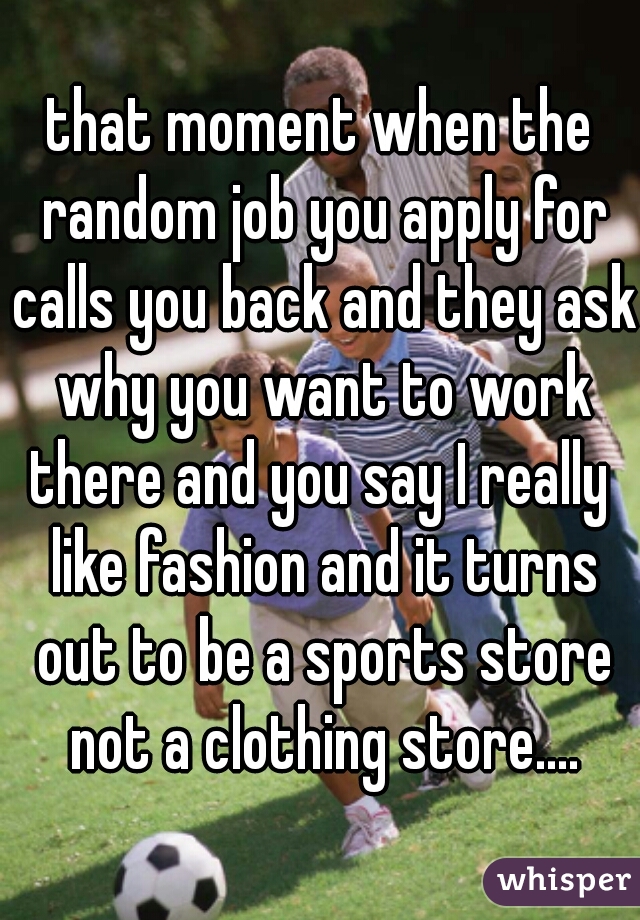 that moment when the random job you apply for calls you back and they ask why you want to work there and you say I really  like fashion and it turns out to be a sports store not a clothing store....