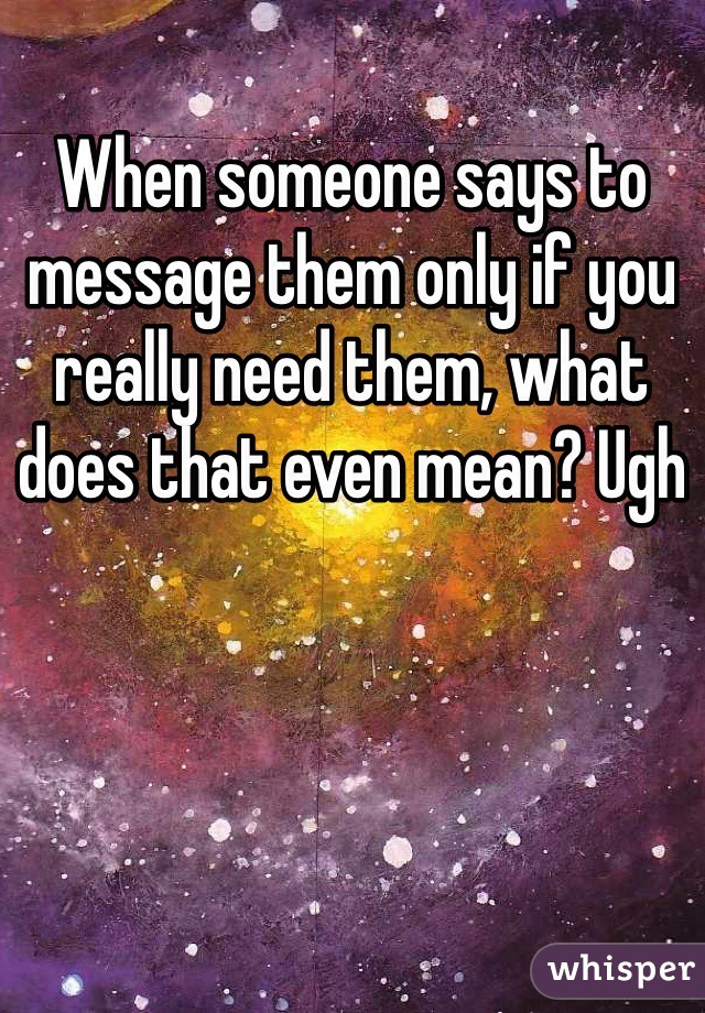When someone says to message them only if you really need them, what does that even mean? Ugh