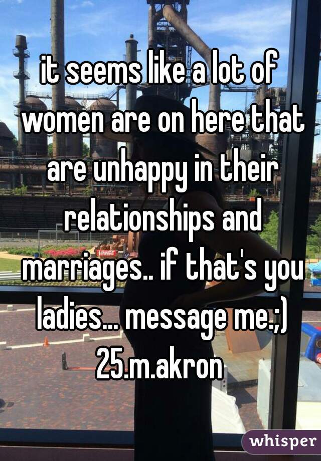 it seems like a lot of women are on here that are unhappy in their relationships and marriages.. if that's you ladies... message me.;)

25.m.akron