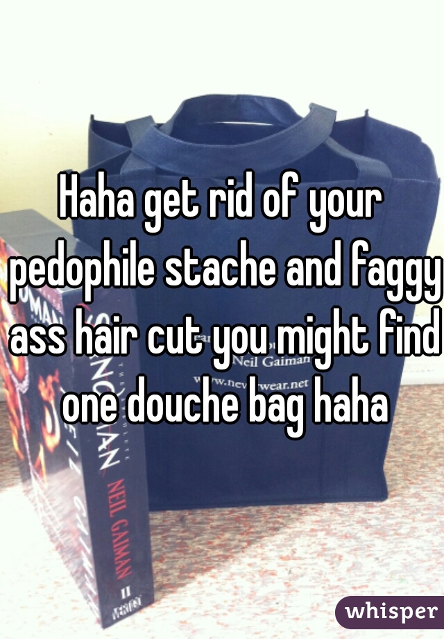 Haha get rid of your pedophile stache and faggy ass hair cut you might find one douche bag haha