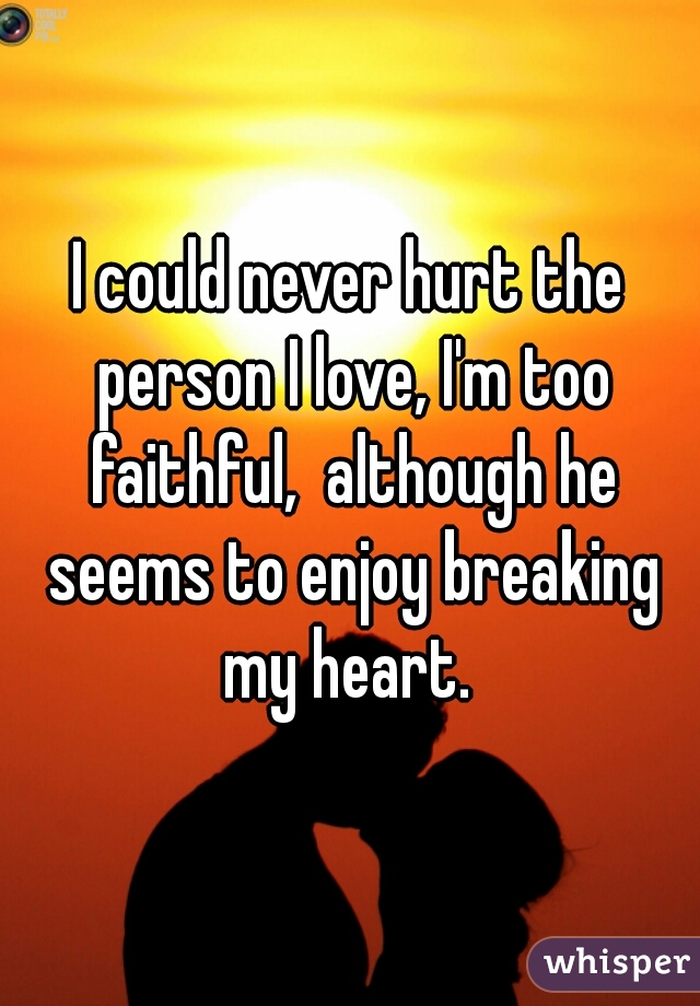 I could never hurt the person I love, I'm too faithful,  although he seems to enjoy breaking my heart. 