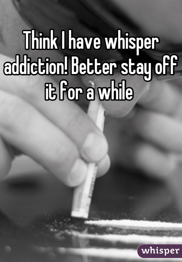 Think I have whisper addiction! Better stay off it for a while 