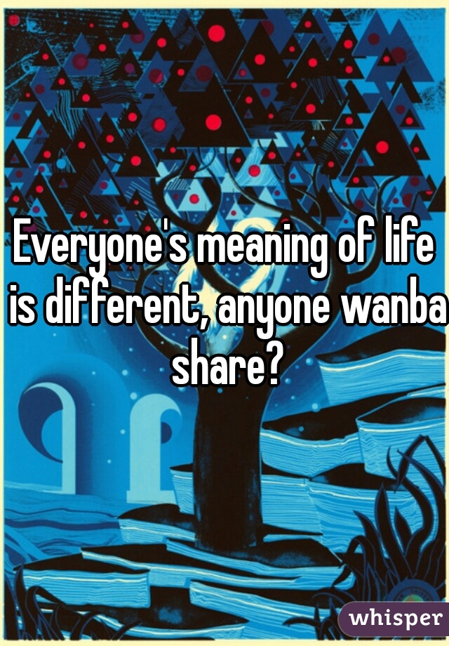 Everyone's meaning of life is different, anyone wanba share?