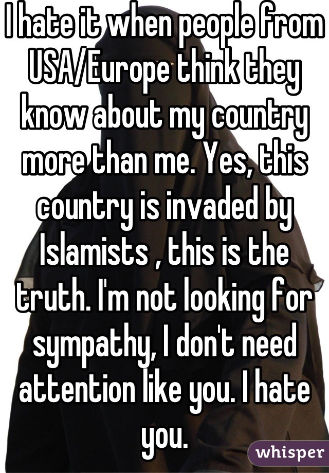 I hate it when people from USA/Europe think they know about my country more than me. Yes, this country is invaded by Islamists , this is the truth. I'm not looking for sympathy, I don't need  attention like you. I hate you.