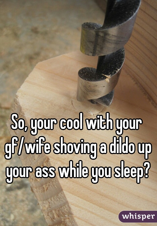 So, your cool with your gf/wife shoving a dildo up your ass while you sleep?