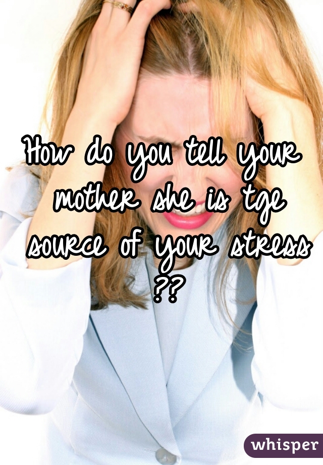 How do you tell your mother she is tge source of your stress ??