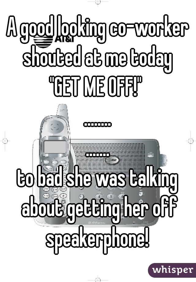 A good looking co-worker shouted at me today 
"GET ME OFF!" 
........
.......
to bad she was talking about getting her off speakerphone! 