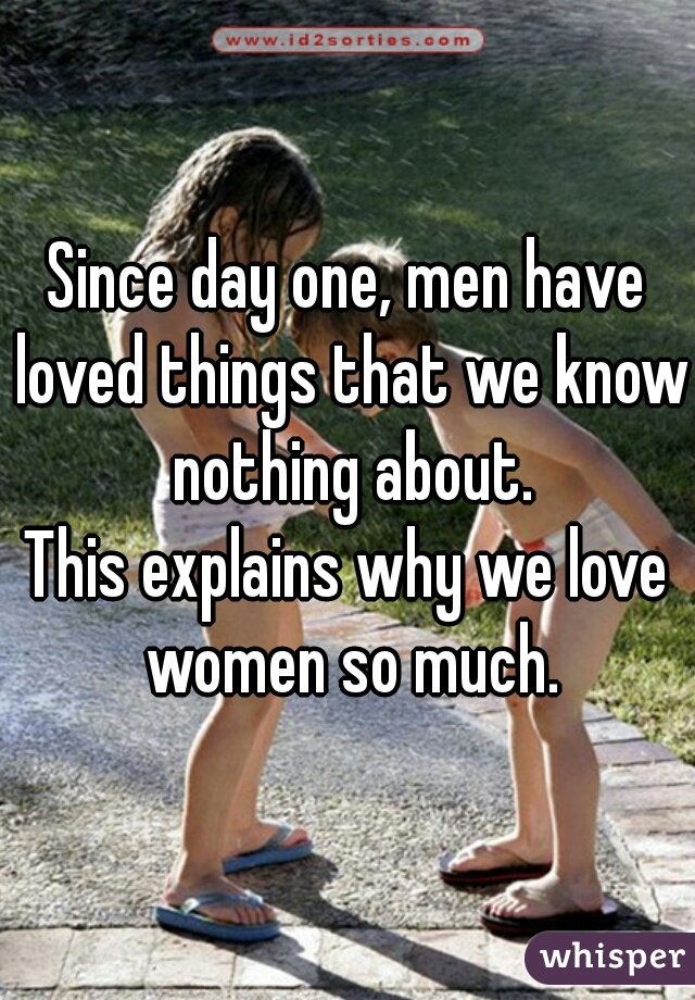 Since day one, men have loved things that we know nothing about.

This explains why we love women so much.