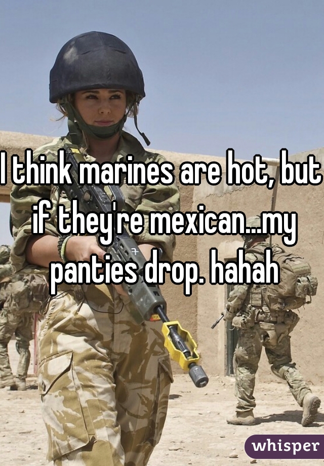 I think marines are hot, but if they're mexican...my panties drop. hahah