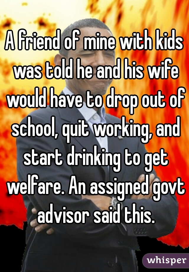 A friend of mine with kids was told he and his wife would have to drop out of school, quit working, and start drinking to get welfare. An assigned govt advisor said this.