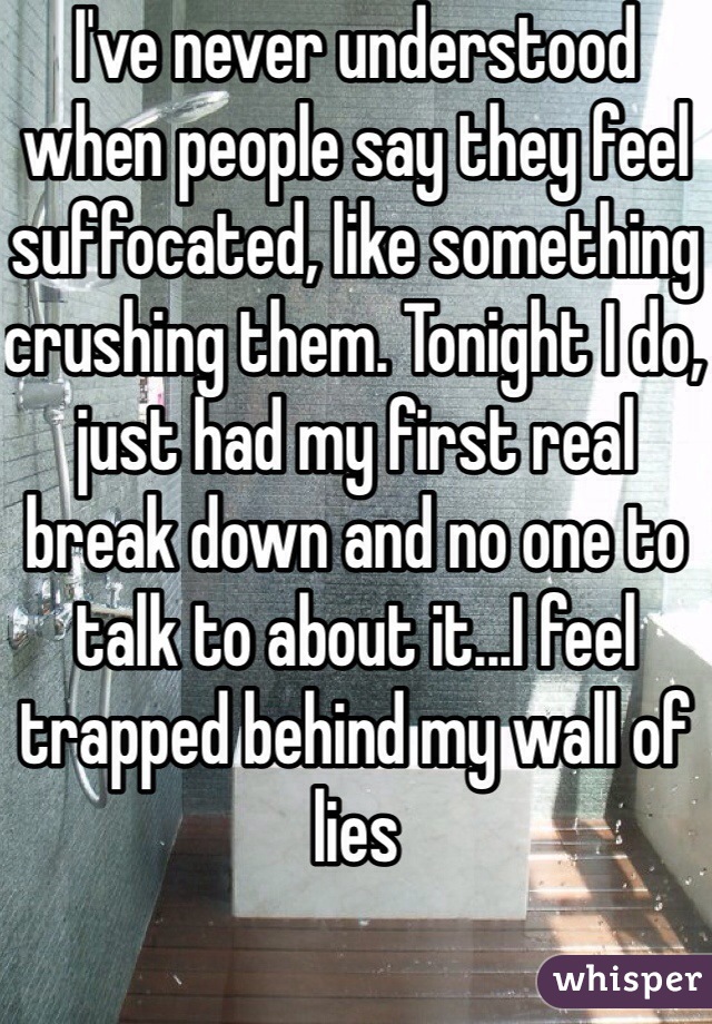 I've never understood when people say they feel suffocated, like something crushing them. Tonight I do, just had my first real break down and no one to talk to about it...I feel trapped behind my wall of lies