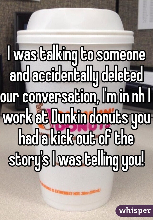 I was talking to someone and accidentally deleted our conversation, I'm in nh I work at Dunkin donuts you had a kick out of the story's I was telling you!