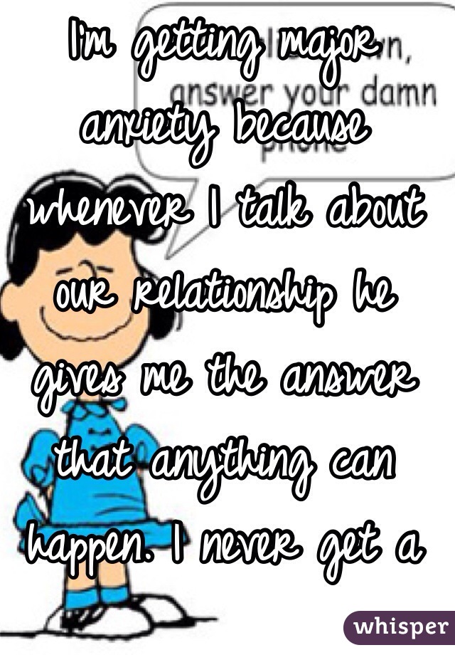 I'm getting major anxiety because whenever I talk about our relationship he gives me the answer that anything can happen. I never get a real answer anymore 