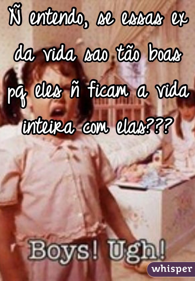 Ñ entendo, se essas ex da vida sao tão boas pq eles ñ ficam a vida inteira com elas???