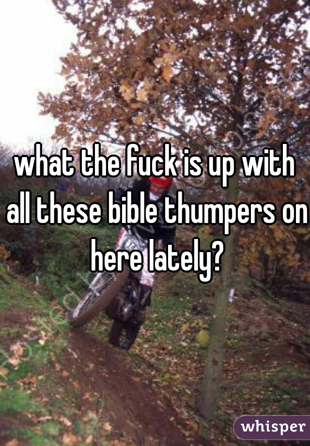 what the fuck is up with all these bible thumpers on here lately?