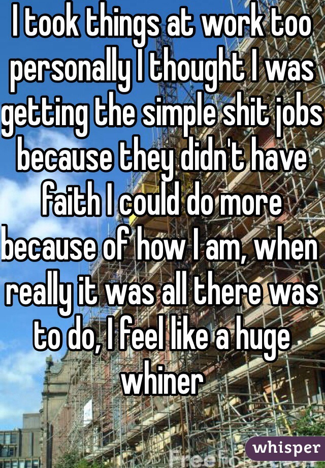 I took things at work too personally I thought I was getting the simple shit jobs because they didn't have faith I could do more because of how I am, when really it was all there was to do, I feel like a huge whiner 