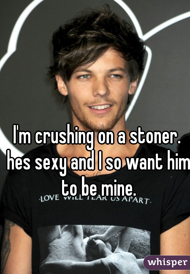 I'm crushing on a stoner. hes sexy and I so want him to be mine.