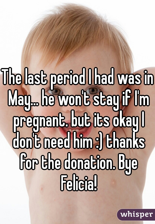 The last period I had was in May... he won't stay if I'm pregnant. but its okay I don't need him :) thanks for the donation. Bye Felicia!