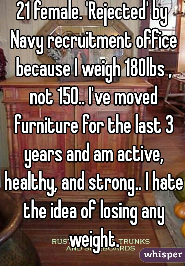 21 female. 'Rejected' by Navy recruitment office because I weigh 180lbs , not 150.. I've moved furniture for the last 3 years and am active, healthy, and strong.. I hate the idea of losing any weight.