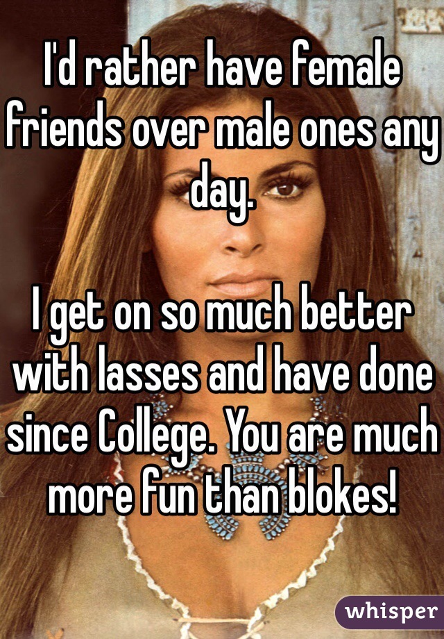 I'd rather have female friends over male ones any day. 

I get on so much better with lasses and have done since College. You are much more fun than blokes!