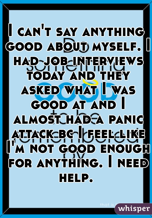 I can't say anything good about myself. I had job interviews today and they asked what I was good at and I almost had a panic attack bc I feel like I'm not good enough for anything. I need help. 