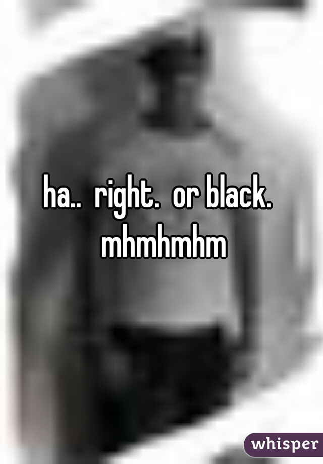 ha..  right.  or black.  mhmhmhm