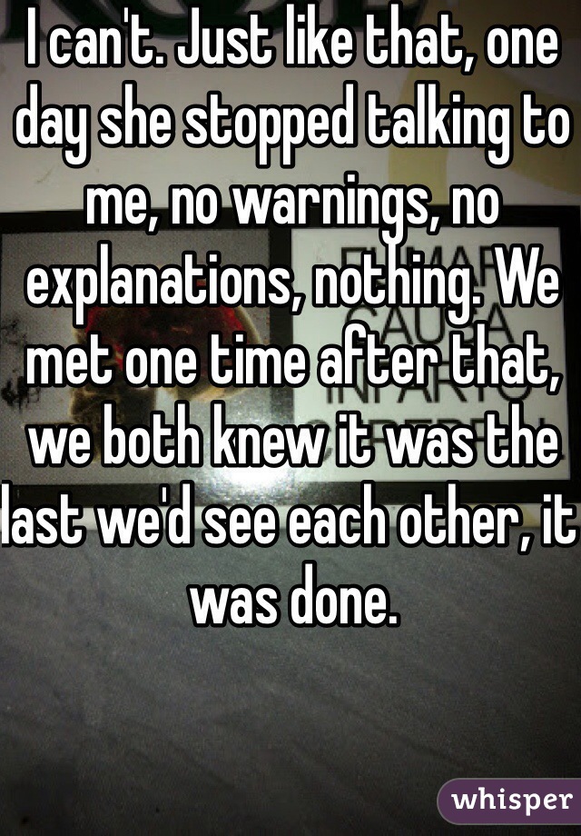 I can't. Just like that, one day she stopped talking to me, no warnings, no explanations, nothing. We met one time after that, we both knew it was the last we'd see each other, it was done.