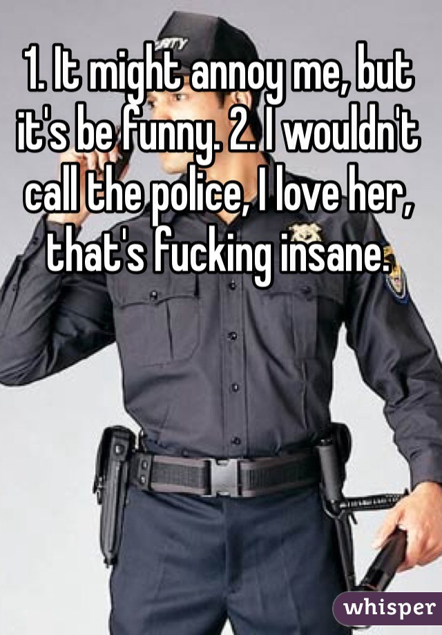 1. It might annoy me, but it's be funny. 2. I wouldn't call the police, I love her, that's fucking insane.