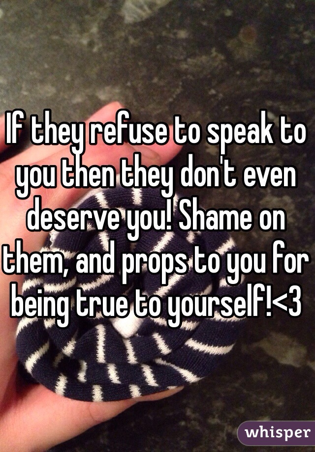 If they refuse to speak to you then they don't even deserve you! Shame on them, and props to you for being true to yourself!<3 