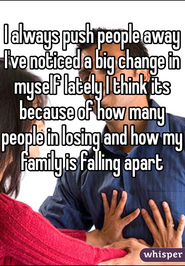 I always push people away I've noticed a big change in myself lately I think its because of how many people in losing and how my family is falling apart