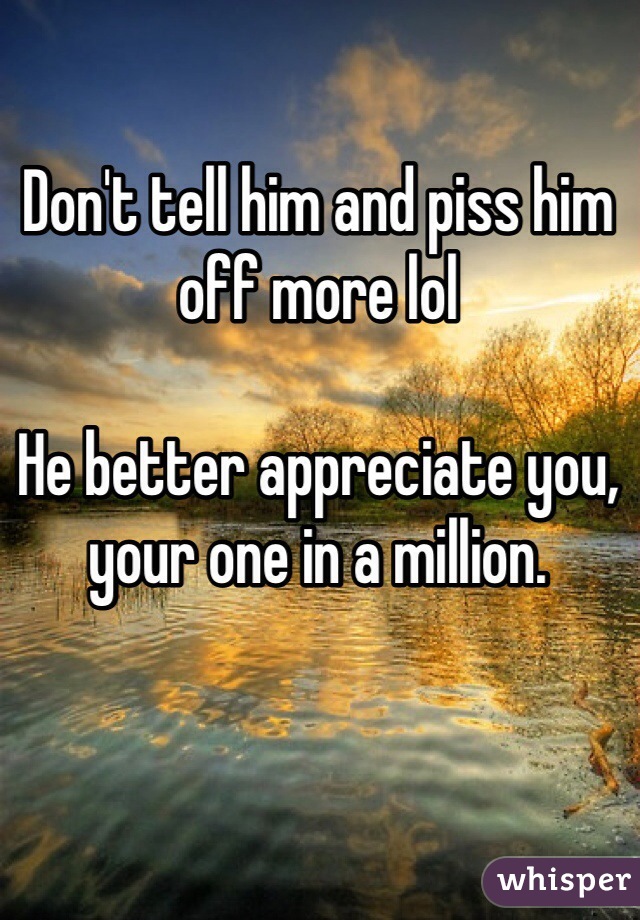 Don't tell him and piss him off more lol

He better appreciate you, your one in a million. 