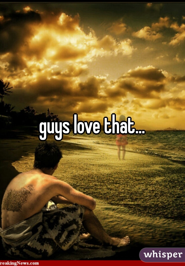 guys love that...