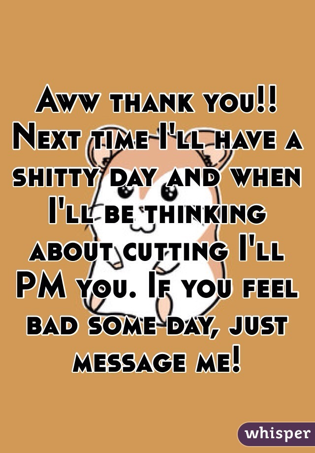 Aww thank you!! Next time I'll have a shitty day and when I'll be thinking about cutting I'll PM you. If you feel bad some day, just message me! 