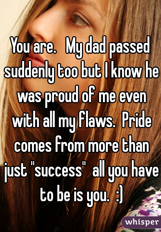 You are.   My dad passed suddenly too but I know he was proud of me even with all my flaws.  Pride comes from more than just "success"  all you have to be is you.  :)