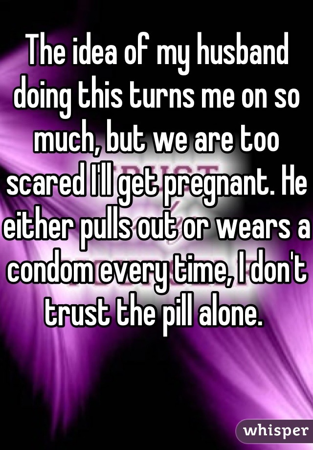 The idea of my husband doing this turns me on so much, but we are too scared I'll get pregnant. He either pulls out or wears a condom every time, I don't trust the pill alone. 