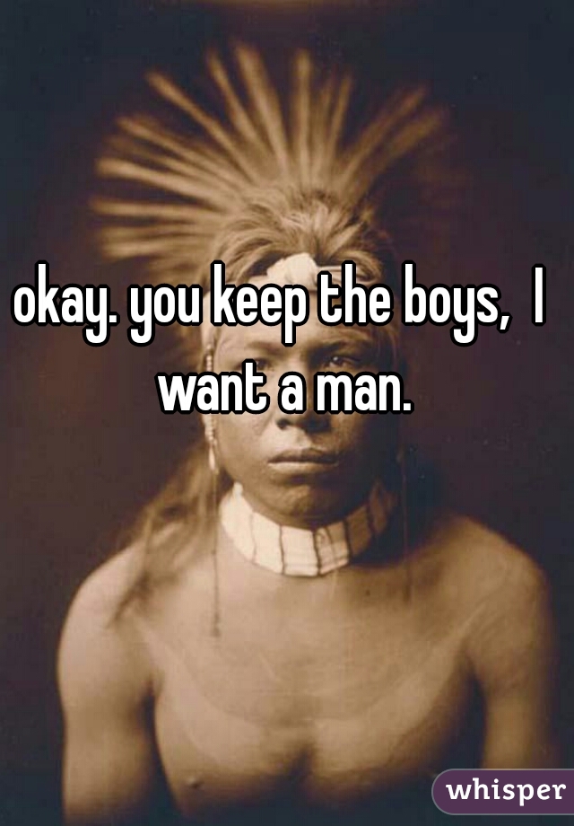 okay. you keep the boys,  I want a man.