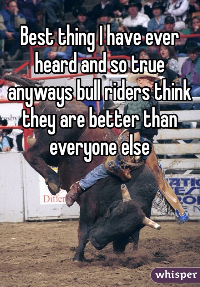 Best thing I have ever heard and so true anyways bull riders think they are better than everyone else 