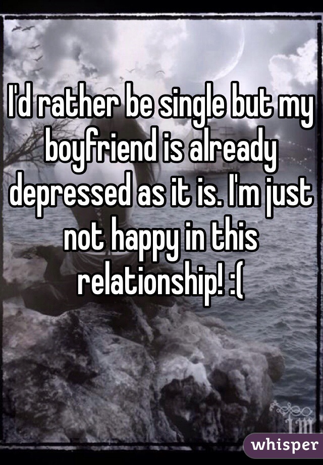 I'd rather be single but my boyfriend is already depressed as it is. I'm just not happy in this relationship! :( 