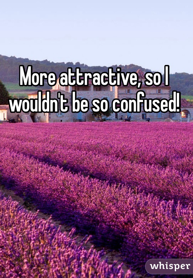 More attractive, so I wouldn't be so confused!