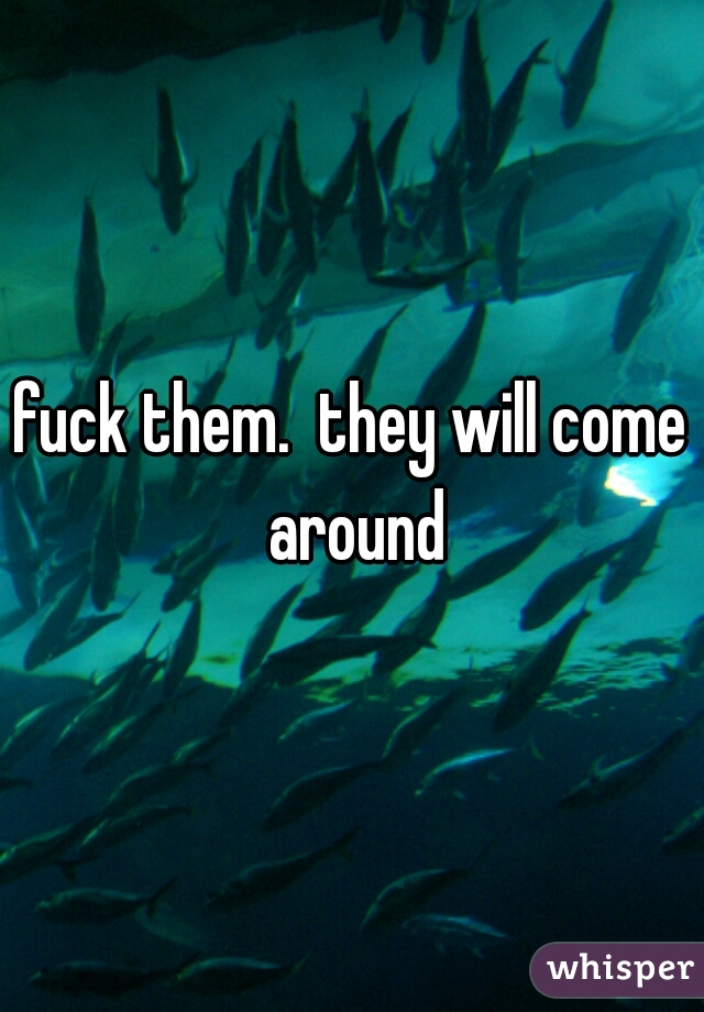 fuck them.  they will come around