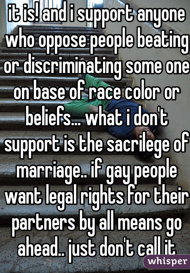 it is! and i support anyone who oppose people beating or discriminating some one on base of race color or beliefs... what i don't support is the sacrilege of marriage.. if gay people want legal rights for their partners by all means go ahead.. just don't call it marriage or wedding for those are religious ceremonies! 